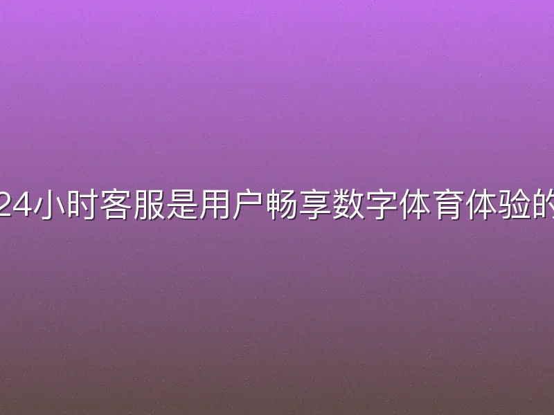 悟空体育24小时客服是用户畅享数字体育体验的关键保障